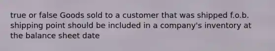 true or false Goods sold to a customer that was shipped f.o.b. shipping point should be included in a company's inventory at the balance sheet date