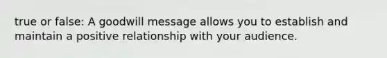 true or false: A goodwill message allows you to establish and maintain a positive relationship with your audience.