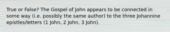 True or False? The Gospel of John appears to be connected in some way (i.e. possibly the same author) to the three Johannine epistles/letters (1 John, 2 John, 3 John).