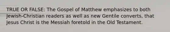 TRUE OR FALSE: The Gospel of Matthew emphasizes to both Jewish-Christian readers as well as new Gentile converts, that Jesus Christ is the Messiah foretold in the Old Testament.