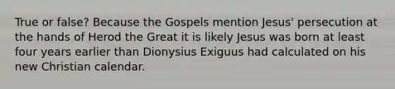 True or false? Because the Gospels mention Jesus' persecution at the hands of Herod the Great it is likely Jesus was born at least four years earlier than Dionysius Exiguus had calculated on his new Christian calendar.