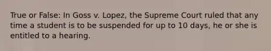 True or False: In Goss v. Lopez, the Supreme Court ruled that any time a student is to be suspended for up to 10 days, he or she is entitled to a hearing.