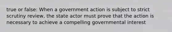 true or false: When a government action is subject to strict scrutiny review, the state actor must prove that the action is necessary to achieve a compelling governmental interest