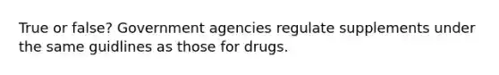 True or false? Government agencies regulate supplements under the same guidlines as those for drugs.