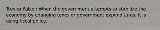 True or False : When the government attempts to stabilize the economy by changing taxes or government expenditures, it is using fiscal policy,