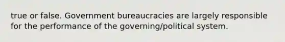 true or false. Government bureaucracies are largely responsible for the performance of the governing/political system.