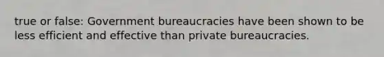 true or false: Government bureaucracies have been shown to be less efficient and effective than private bureaucracies.