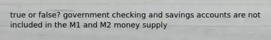 true or false? government checking and savings accounts are not included in the M1 and M2 money supply