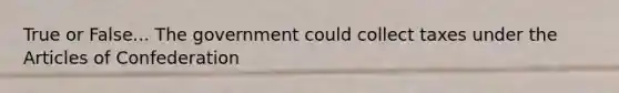 True or False... The government could collect taxes under the Articles of Confederation