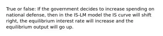 True or false: If the government decides to increase spending on national defense, then in the IS-LM model the IS curve will shift right, the equilibrium interest rate will increase and the equilibrium output will go up.