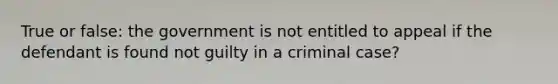 True or false: the government is not entitled to appeal if the defendant is found not guilty in a criminal case?