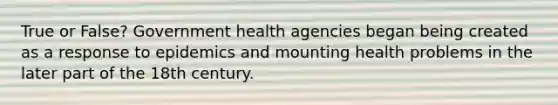 True or False? Government health agencies began being created as a response to epidemics and mounting health problems in the later part of the 18th century.