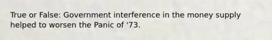 True or False: Government interference in the money supply helped to worsen the Panic of '73.