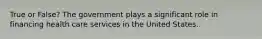 True or False? The government plays a significant role in financing health care services in the United States.