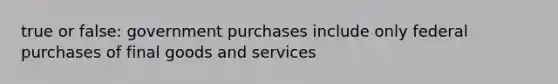 true or false: government purchases include only federal purchases of final goods and services