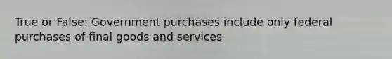 True or False: Government purchases include only federal purchases of final goods and services