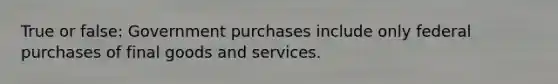 True or false: Government purchases include only federal purchases of final goods and services.