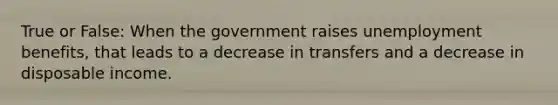 True or False: When the government raises unemployment benefits, that leads to a decrease in transfers and a decrease in disposable income.