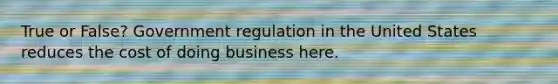 True or False? Government regulation in the United States reduces the cost of doing business here.