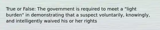 True or False: The government is required to meet a "light burden" in demonstrating that a suspect voluntarily, knowingly, and intelligently waived his or her rights