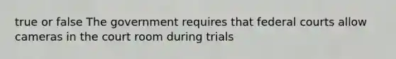 true or false The government requires that federal courts allow cameras in the court room during trials