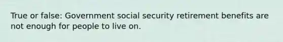 True or false: Government social security retirement benefits are not enough for people to live on.