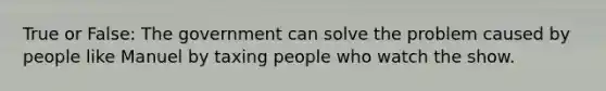 True or False: The government can solve the problem caused by people like Manuel by taxing people who watch the show.