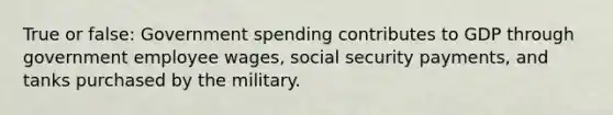 True or false: Government spending contributes to GDP through government employee wages, social security payments, and tanks purchased by the military.