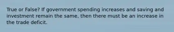 True or False? If government spending increases and saving and investment remain the same, then there must be an increase in the trade deficit.