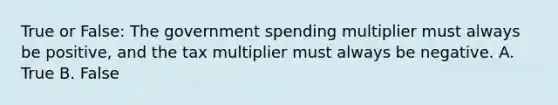 True or False: The government spending multiplier must always be positive, and the tax multiplier must always be negative. A. True B. False