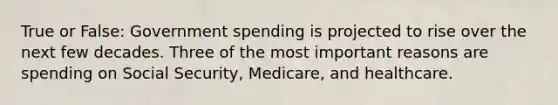 True or False: Government spending is projected to rise over the next few decades. Three of the most important reasons are spending on Social Security, Medicare, and healthcare.