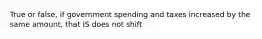 True or false, if government spending and taxes increased by the same amount, that IS does not shift