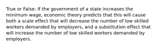 True or False: If the government of a state increases the minimum wage, economic theory predicts that this will cause both a scale effect that will decrease the number of low skilled workers demanded by employers, and a substitution effect that will increase the number of low skilled workers demanded by employers.