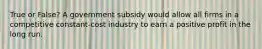 True or False? A government subsidy would allow all firms in a competitive constant-cost industry to earn a positive profit in the long run.