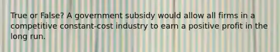 True or False? A government subsidy would allow all firms in a competitive constant-cost industry to earn a positive profit in the long run.