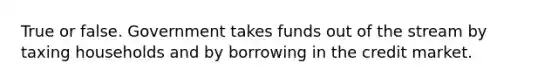 True or false. Government takes funds out of the stream by taxing households and by borrowing in the credit market.