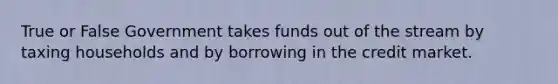 True or False Government takes funds out of the stream by taxing households and by borrowing in the credit market.