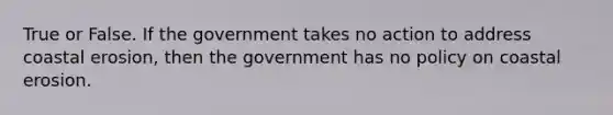 True or False. If the government takes no action to address coastal erosion, then the government has no policy on coastal erosion.