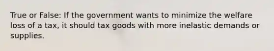 True or False: If the government wants to minimize the welfare loss of a tax, it should tax goods with more inelastic demands or supplies.