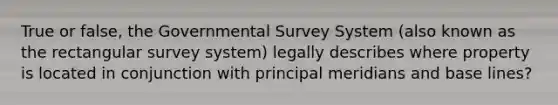 True or false, the Governmental Survey System (also known as the rectangular survey system) legally describes where property is located in conjunction with principal meridians and base lines?