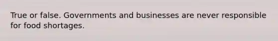 True or false. Governments and businesses are never responsible for food shortages.