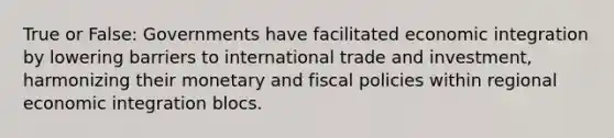 True or False: Governments have facilitated economic integration by lowering barriers to international trade and investment, harmonizing their monetary and fiscal policies within regional economic integration blocs.