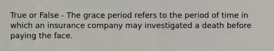 True or False - The grace period refers to the period of time in which an insurance company may investigated a death before paying the face.