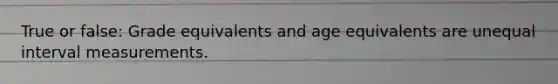 True or false: Grade equivalents and age equivalents are unequal interval measurements.