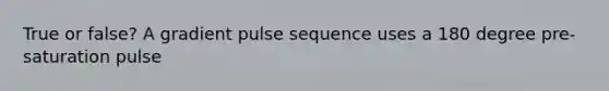 True or false? A gradient pulse sequence uses a 180 degree pre-saturation pulse