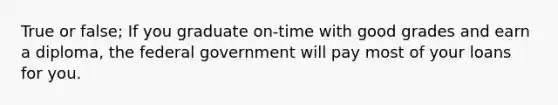 True or false; If you graduate on-time with good grades and earn a diploma, the federal government will pay most of your loans for you.