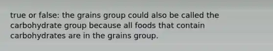 true or false: the grains group could also be called the carbohydrate group because all foods that contain carbohydrates are in the grains group.