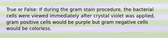 True or False: If during the gram stain procedure, the bacterial cells were viewed immediately after crystal violet was applied, gram positive cells would be purple but gram negative cells would be colorless.