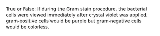 True or False: If during the Gram stain procedure, the bacterial cells were viewed immediately after crystal violet was applied, gram-positive cells would be purple but gram-negative cells would be colorless.