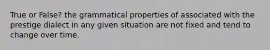 True or False? the grammatical properties of associated with the prestige dialect in any given situation are not fixed and tend to change over time.